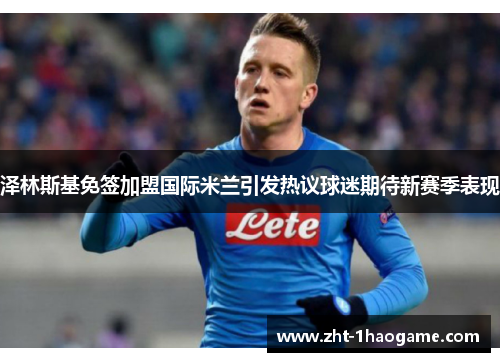 泽林斯基免签加盟国际米兰引发热议球迷期待新赛季表现 泽林斯基免签加盟国际米兰引发热议球迷期待新赛季表现