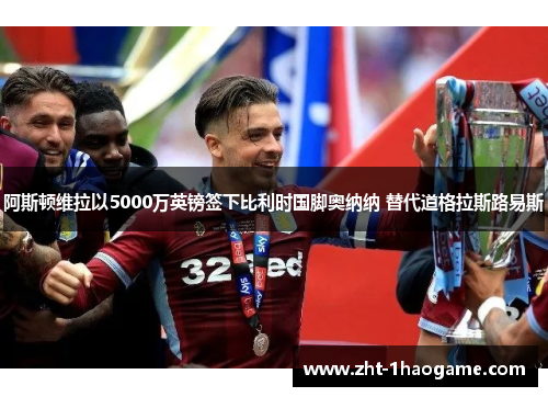 阿斯顿维拉以5000万英镑签下比利时国脚奥纳纳 替代道格拉斯路易斯 阿斯顿维拉以5000万英镑签下比利时国脚奥纳纳 替代道格拉斯路易斯