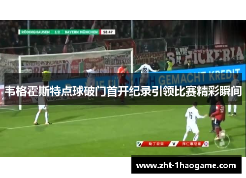 韦格霍斯特点球破门首开纪录引领比赛精彩瞬间 韦格霍斯特点球破门首开纪录引领比赛精彩瞬间